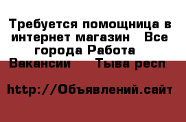 Требуется помощница в интернет-магазин - Все города Работа » Вакансии   . Тыва респ.